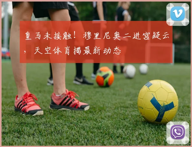 皇马未接触！穆里尼奥二进宫疑云，天空体育揭最新动态