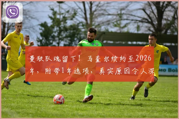 曼联队魂留下！马奎尔续约至2026年，附带1年选项，真实原因令人深思