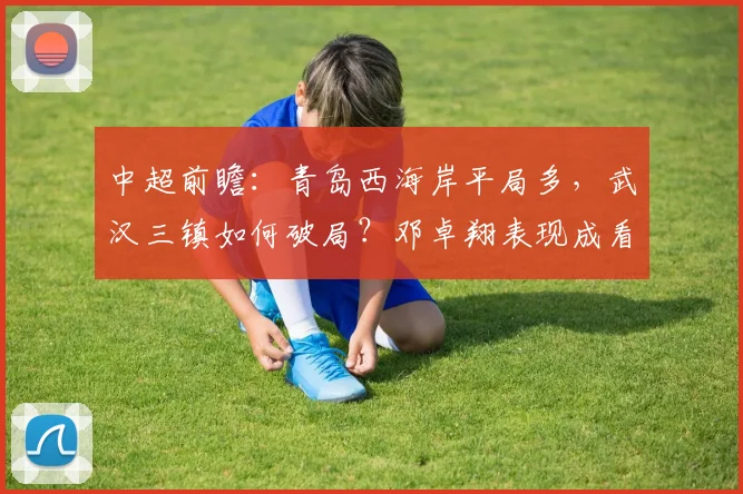 中超前瞻：青岛西海岸平局多，武汉三镇如何破局？邓卓翔表现成看点