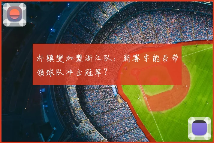 朴镇燮加盟浙江队，新赛季能否带领球队冲击冠军？
