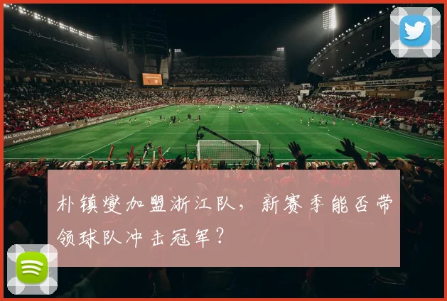 朴镇燮加盟浙江队，新赛季能否带领球队冲击冠军？