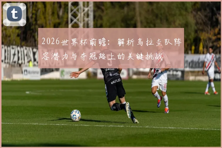 2026世界杯前瞻：解析乌拉圭队阵容潜力与夺冠路上的关键挑战