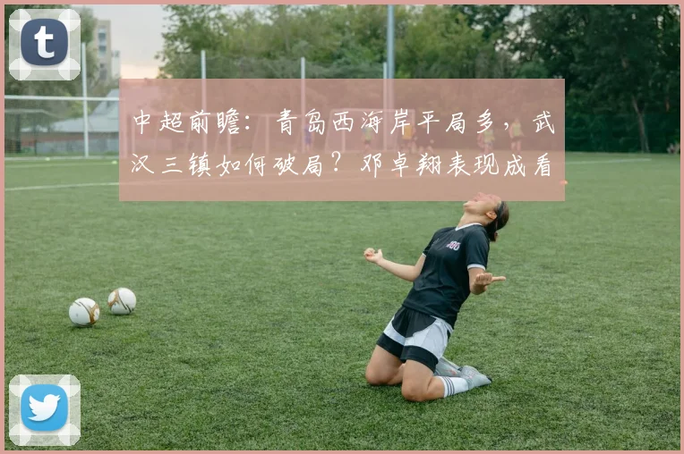 中超前瞻：青岛西海岸平局多，武汉三镇如何破局？邓卓翔表现成看点
